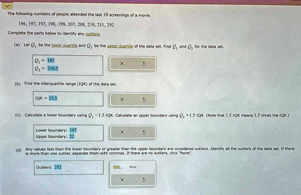 The following numbers of people attended the last 10 screenings of a movie.
196, 197, 197, 198, 199, 207, 208, 210, 211, 292
Complete the parts below to identify any outliers.
(a) Let Q1 be the lower quartile and Q3 be the upper quartile of the data set. Find Q1 and Q3 for the data set.
Q1 = 197
Q3 = 210.5
(b) Find the interquartile range (IQR) of the data set.
IQR = 13.5
(c) Calculate a lower boundary using Q1 - 1.5 · IQR. Calculate an upper boundary using Q3 + 1.5 · IQR. (Note that 1.5 · IQR means 1.5 times the IQR.)
Lower boundary: 197
Upper boundary: 22
(d) Any values less than the lower boundary or greater than the upper boundary are considered outliers. Identify all the outliers of the data set. If there
is more than one outlier, separate them with commas. If there are no outliers, click N̈one.̈
Outliers: 292
