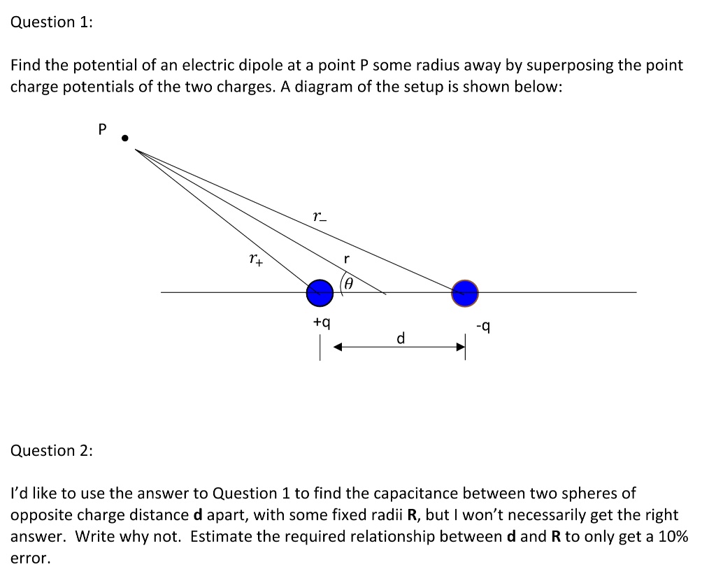 Question 1:
Find the potential of an electric dipole at a point P some radius away by superposing the point
charge potentials of the two charges. A diagram of the setup is shown below:
P
r+ 
r- 
r
θ
+q
-q
d
Question 2:
I'd like to use the answer to Question 1 to find the capacitance between two spheres of
opposite charge distance d apart, with some fixed radii R, but I won't necessarily get the right
answer. Write why not. Estimate the required relationship between d and R to only get a 10%
error.