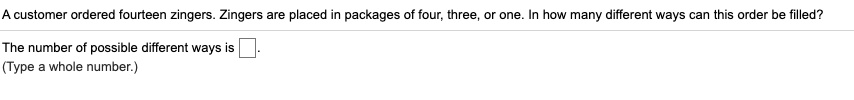 A customer ordered fourteen zingers. Zingers are placed in packages of four, three, or one. In how many different ways can this order be filled?
The number of possible different ways is .
(Type a whole number.)
