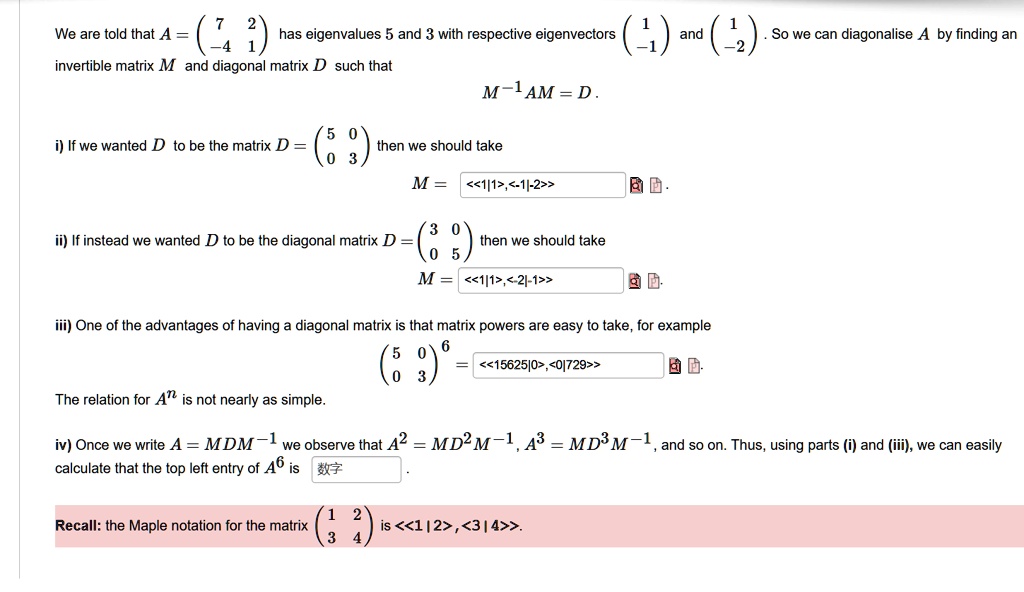 We are told that A = ( 7 2 
 -4 1 ) has eigenvalues 5 and 3 with respective eigenvectors ( 1 
 -1 ) and ( 1 
 -2 ) . So we can diagonalise A by finding an invertible matrix M and diagonal matrix D such that
M^-1 AM = D .
i) If we wanted D to be the matrix D = ( 5 0 
 0 3 ) then we should take
M = <<1|1>,<-1|-2>>
ii) If instead we wanted D to be the diagonal matrix D = ( 3 0 
 0 5 ) then we should take
M = <<1|1>,<-2|-1>>
iii) One of the advantages of having a diagonal matrix is that matrix powers are easy to take, for example
( 5 0 
 0 3 )^6 = <<15625|0>,<0|729>>
The relation for A^n is not nearly as simple.
iv) Once we write A = MDM^-1 we observe that A^2 = MD^2M^-1, A^3 = MD^3M^-1, and so on. Thus, using parts (i) and (iii), we can easily calculate that the top left entry of A^6 is 
Recall: the Maple notation for the matrix ( 1 2 
 3 4 ) is <<1 | 2 >, <3 | 4 >>.