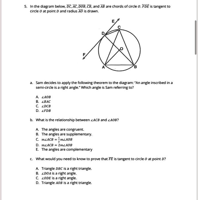 5. In the diagram below, DC, AC, DOB, CB, and AB are chords of circle O. FDE is tangent to circle O at point D and radius AO is drawn.
a. Sam decides to apply the following theorem to the diagram: "An angle inscribed in a semi-circle is a right angle." Which angle is Sam referring to?
A. ?AOB
B. ?BAC
C. ?DCB
D. ?FDB
b. What is the relationship between ?ACB and ?AOB?
A. The angles are congruent.
B. The angles are supplementary.
C. m?ACB = 1/2 m?AOB
D. m?ACB = 2m?AOB
E. The angles are complementary
c. What would you need to know to prove that FE is tangent to circle O at point D?
A. Triangle DBC is a right triangle.
B. ?DOA is a right angle.
C. ?ODE is a right angle.
D. Triangle AOB is a right triangle.