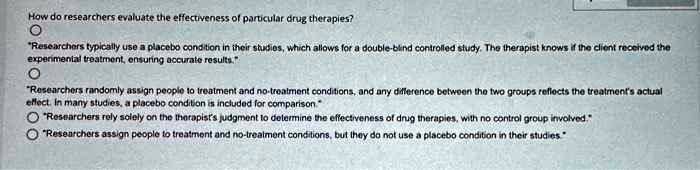 How do researchers evaluate the effectiveness of particular drug therapies?
?
"Researchers typically use a placebo condition in their studies, which allows for a double-blind controlled study. The therapist knows if the client received the
experimental treatment, ensuring accurate results."
?
"Researchers randomly assign people to treatment and no-treatment conditions, and any difference between the two groups reflects the treatment's actual
effect. In many studies, a placebo condition is included for comparison."
?
"Researchers rely solely on the therapist's judgment to determine the effectiveness of drug therapies, with no control group involved."
? "Researchers assign people to treatment and no-trealment conditions, but they do not use a placebo condition in their studies"