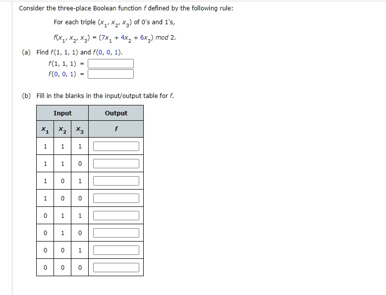 Consider the three-place Boolean function f defined by the following rule:
For each triple (x1, x2, x3) of 0's and 1's,
f(x1, x2, x3) = (7x1 + 4x2 + 6x3) mod 2.
(a) Find f(1, 1, 1) and f(0, 0, 1).
f(1, 1, 1) = 
f(0, 0, 1) = 
(b) Fill in the blanks in the input/output table for f.
Input Output
x1 x2 x3 f
1 1 1
1 1 0
1 0 1
1 0 0
0 1 1
0 1 0
0 0 1
0 0 0