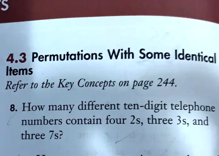 4.3 Permutations With Some Identical
Items
Refer to the Key Concepts on page 244.
8. How many different ten-digit telephone
numbers contain four 2s, three 3s, and
three 7s?