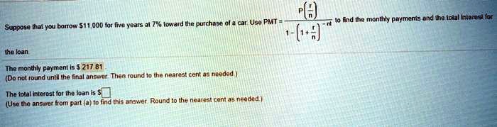 Suppose that you borrow 11,000 for five years at 7% toward the purchase of a car. Use PMT = P(r/n) / [1 - (1 + r/n)^(-nt)] to find the monthly payments and the total interest for the loan. The monthly payment is $217.81 (Do not round until the final answer. Then round to the nearest cent as needed.) The total interest for the loan is $ (Use the answer from part (a) to find this answer. Round to the nearest cent as needed.)