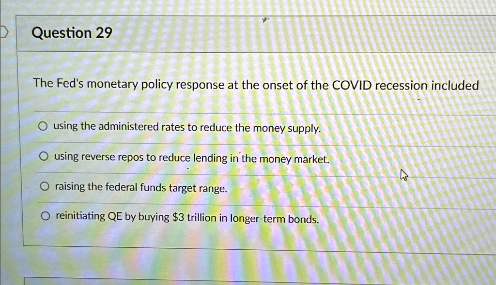 Question 29
The Fed's monetary policy response at the onset of the COVID recession included
O using the administered rates to reduce the money supply.
O using reverse repos to reduce lending in the money market.
O raising the federal funds target range.
O reinitiating QE by buying 3 trillion in longer-term bonds.