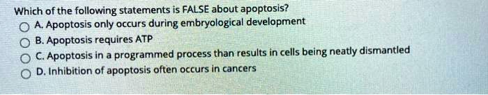 Which of the following statements is FALSE about apoptosis?
A. Apoptosis only occurs during embryological development
B. Apoptosis requires ATP
C. Apoptosis in a programmed process than results in cells being neatly dismantled
D. Inhibition of apoptosis often occurs in cancers