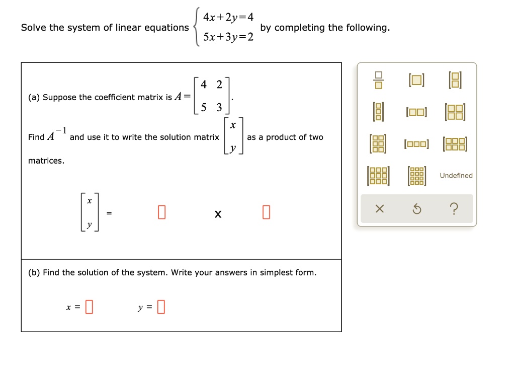 Solve the system of linear equations 
4x + 2y = 4
5x + 3y = 2
by completing the following.
(a) Suppose the coefficient matrix is A = [
4 2
5 3
].
Find A^-1 and use it to write the solution matrix [
x
y
] as a product of two matrices.
[
x
y
] = [] x []
(b) Find the solution of the system. Write your answers in simplest form.
x = []
y = []