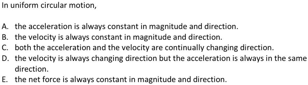 In uniform circular motion,

A. the acceleration is always constant in magnitude and direction.
B. the velocity is always constant in magnitude and direction.
C. both the acceleration and the velocity are continually changing direction.
D. the velocity is always changing direction but the acceleration is always in the same direction.
E. the net force is always constant in magnitude and direction.
