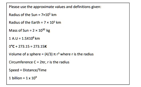 Please use the approximate values and definitions given:
Radius of the Sun = 7 × 10^5 km
Radius of the Earth = 7 × 10^3 km
Mass of Sun = 2 × 10^30 kg
1 A.U = 1.5 × 10^8 km
0^∘ C + 273.15 = 273.15K
Volume of a sphere = (4/3) π r^3 where r is the radius
Circumference C = 2π r, r is the radius
Speed = Distance/Time
1 billion = 1 × 10^9