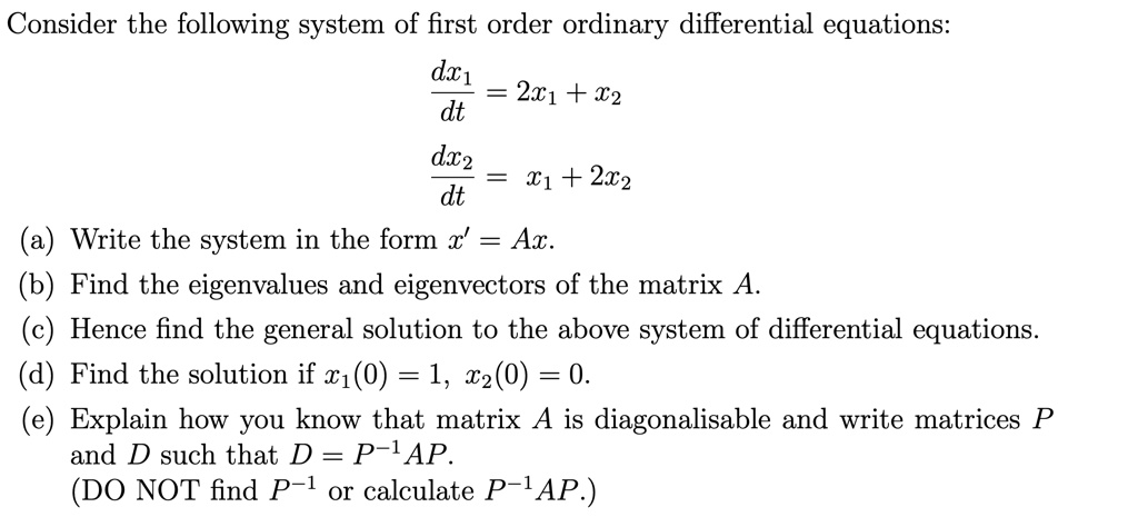 Consider the following system of first order ordinary differential equations:
fracdx1dt = 2x1 + x2
fracdx2dt = x1 + 2x2
(a) Write the system in the form x' = Ax.
(b) Find the eigenvalues and eigenvectors of the matrix A.
(c) Hence find the general solution to the above system of differential equations.
(d) Find the solution if x1(0) = 1, x2(0) = 0.
(e) Explain how you know that matrix A is diagonalisable and write matrices P and D such that D = P^-1AP.
(DO NOT find P^-1 or calculate P^-1AP.)