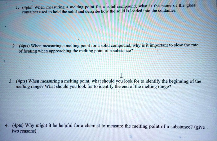 1. (4pts) When measuring a melting point for a solid compound, what is the name of the glass container used to hold the solid and describe how the solid is loaded into the container. 2. (4pts) When measuring a melting point for a solid compound, why is it important to slow the rate of heating when approaching the melting point of a substance? 3. (4pts) When measuring a melting point, what should you look for to identify the beginning of the melting range? What should you look for to identify the end of the melting range? 4. (4pts) Why might it be helpful for a chemist to measure the melting point of a substance? (give two reasons)