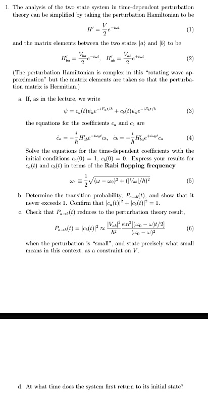 1. The analysis of the two state system in time-dependent perturbation
theory can be simplified by taking the perturbation Hamiltonian to be
(V)/(2)e^-iω t
H' =
(1)
and the matrix elements between the two states |a⟩ and |b⟩ to be
Hba' = (Vba)/(2)e^-iω t, Hab' = (Vab)/(2)e^iω t.
(2)
(The perturbation Hamiltonian is complex in this r̈otating wave ap-
proximationb̈ut the matrix elements are taken so that the perturba-
tion matrix is Hermitian.)
a. If, as in the lecture, we write
ψ = ca(t) e^-iEat/ħ + cb(t) e^-iEbt/ħ (3)
the equations for the coefficients ca and cb are
ċa = -(i)/(ħ)Hba'e^-iω0 tcb, ċb = -(i)/(ħ)Hab'e^iω0 tca
(4)
Solve the equations for the time-dependent coefficients with the
initial conditions ca(0) = 1, cb(0) = 0. Express your results for
ca(t) and cb(t) in terms of the Rabi flopping frequency
= (1)/(2)√((ω - ω0)^2 + (|Vab|/ħ)^2) (5)
b. Determine the transition probability, Pa→ b(t), and show that it
never exceeds 1. Confirm that |ca(t)|^2 + |cb(t)|^2 = 1.
c. Check that Pa→ b(t) reduces to the perturbation theory result,
Pa→ b(t) = |cb(t)|^2 ≈(|Vab|^2)/(ħ^2)(sin^2[(ω0 - ω)t/2])/((ω0 - ω)^2) (6)
when the perturbation is s̈mall,̈ and state precisely what small
means in this context, as a constraint on V.
d. At what time does the system first return to its initial state?