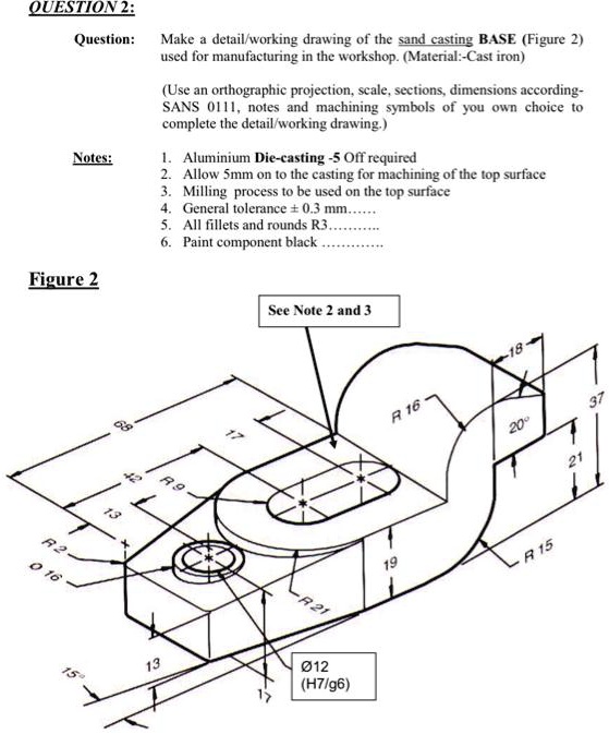 QUESTION 2:
Question:
Make a detail/working drawing of the sand casting BASE (Figure 2)
used for manufacturing in the workshop. (Material:-Cast iron)
(Use an orthographic projection, scale, sections, dimensions according-
SANS 0111, notes and machining symbols of you own choice to
complete the detail/working drawing.)
Notes:
1. Aluminium Die-casting -5 Off required
2. Allow 5mm on to the casting for machining of the top surface
3. Milling process to be used on the top surface
4. General tolerance ± 0.3 mm.......
5. All fillets and rounds R3.
6. Paint component black
Figure 2
See Note 2 and 3