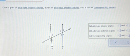 Give a pair of alternate interior angles, a pair of alternate exterior angles, and a pair of corresponding angles.
(a) Alternate interior angles: ?? and ??
(b) Alternate exterior angles: ?? and ??
(c) Corresponding angles: ?? and ??