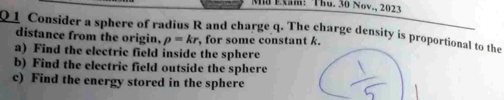 Mid Exam: Thu. 30 Nov., 2023
Q1 Consider a sphere of radius R and charge q. The charge density is proportional to the
distance from the origin, ρ = kr, for some constant k.
a) Find the electric field inside the sphere
b) Find the electric field outside the sphere
c) Find the energy stored in the sphere