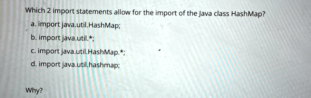 Which 2 import statements allow for the import of the Java class HashMap?
a. import java.util.HashMap;
b. import java.util.*;
c. import java.util.HashMap.*;
d. import java.util.hashmap;
Why?