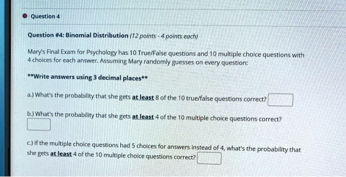 Question #4: Binomial Distribution (12 points - 4 points each)

Mary's Final Exam for Psychology has 10 True/False questions and 10 multiple choice questions with 4 choices for each answer. Assuming Mary randomly guesses on every question:

**Write answers using 3 decimal places**

a.) What's the probability that she gets at least 8 of the 10 true/false questions correct?
b.) What's the probability that she gets at least 4 of the 10 multiple choice questions correct?
c.) If the multiple choice questions had 5 choices for answers instead of 4, what's the probability that she gets at least 4 of the 10 multiple choice questions correct?