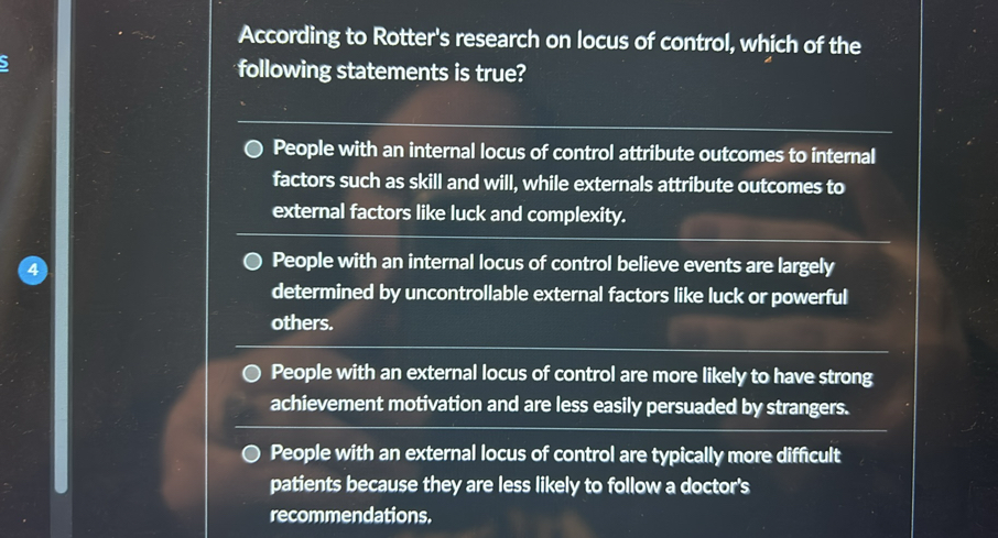According to Rotter's research on locus of control, which of the following statements is true?
People with an internal locus of control attribute outcomes to internal factors such as skill and will, while externals attribute outcomes to external factors like luck and complexity.
People with an internal locus of control believe events are largely determined by uncontrollable external factors like luck or powerful others.
People with an external locus of control are more likely to have strong achievement motivation and are less easily persuaded by strangers.
People with an external locus of control are typically more difficult patients because they are less likely to follow a doctor's recommendations.