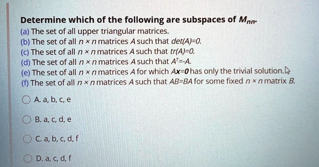 Determine which of the following are subspaces of Mnn.
(a) The set of all upper triangular matrices.
(b) The set of all n x n matrices A such that det(A)=0.
(c) The set of all n x n matrices A such that tr(A)=0.
(d) The set of all n x n matrices A such that AT=-A.
(e) The set of all n x n matrices A for which Ax=0 has only the trivial solution.
(f) The set of all n x n matrices A such that AB=BA for some fixed n x n matrix B.
A. a, b, c, e
B. a, c, d, e
C. a, b, c, d, f
D. a, c, d, f