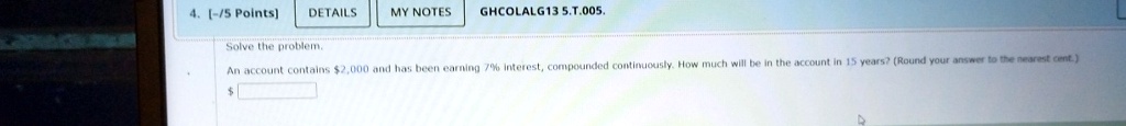 4. [-/5 Points)
DETAILS
MY NOTES GHCOLALG13 5.T.005.
Solve the problem.
An account contains 2,000 and has been earning 7% interest, compounded continuously. How much will be in the account in 15 years? (Round your answer to the nearest cent.)