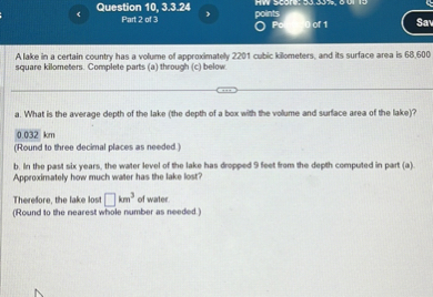 A lake in a certain country has a volume of approximately 2201 cubic kilometers, and its surface area is 68,600 square kilometers. Complete parts (a) through (c) below.
a. What is the average depth of the lake (the depth of a box with the volume and surface area of the lake)?
0.032 km
(Round to three decimal places as needed.)
b. In the past six years, the water level of the lake has dropped 9 feet from the depth computed in part (a). Approximately how much water has the lake lost?
Therefore, the lake lost [ ] km^3 of water.
(Round to the nearest whole number as needed.)