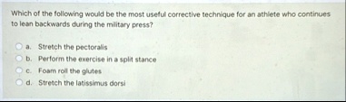 which of the following would be the most useful corrective technique for an athlete who continues to lean backwards during the military press a stretch the pectoralis b perform the exercise  96568