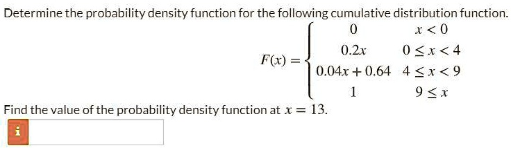 Determine the probability density function for the following cumulative distribution function. F(x) =  0 x < 0; 0.2x 0 ? x < 4; 0.04x + 0.64 4 ? x < 9; 1 9 ? x. Find the value of the probability density function at x = 13.
