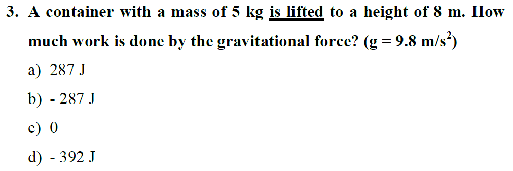 3. A container with a mass of 5 kg is lifted to a height of 8 m. How much work is done by the gravitational force? (g = 9.8 m/s²)
a) 287 J
b) - 287 J
c) 0
d) - 392 J