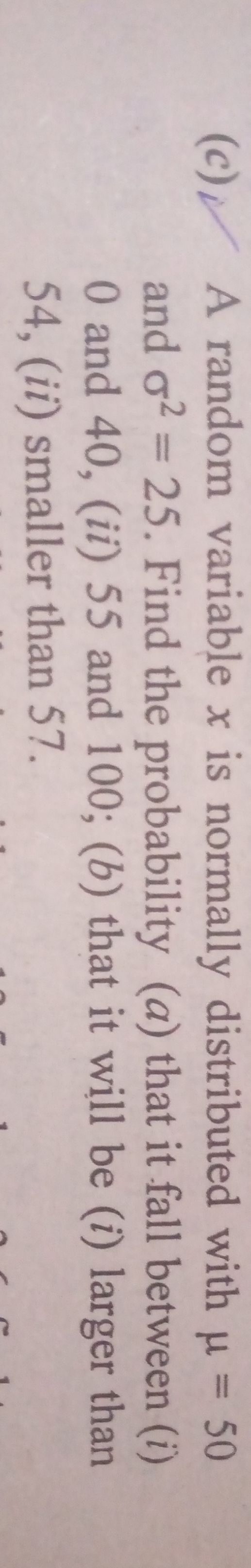 (c) V A random variable x is normally distributed with μ=50 and σ^2=25. Find the probability (a) that it fall between (i) 0 and 40, (ii) 55 and 100 ; (b) that it will be (i) larger than 54, (ii) smaller than 57.