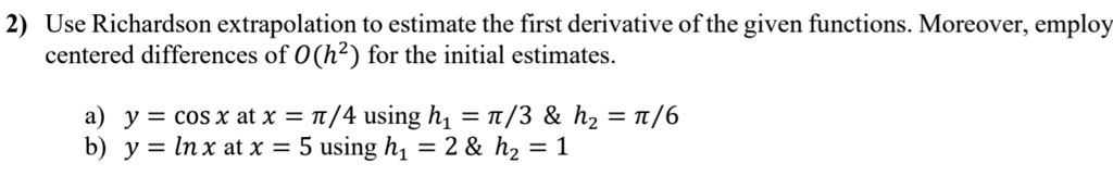 2) Use Richardson extrapolation to estimate the first derivative of the given functions. Moreover, employ
centered differences of O(h²) for the initial estimates.
a) y = cos x at x = ?/4 using h? = ?/3     h? = ?/6
b) y = ln x at x = 5 using h? = 2     h? = 1