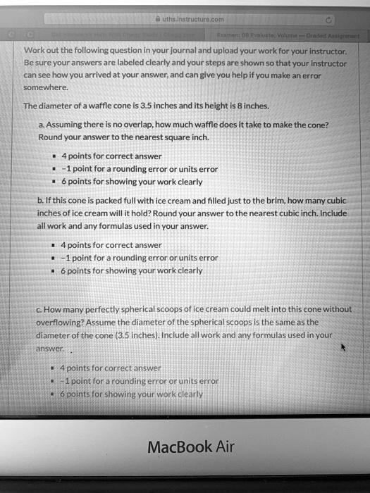 Work out the following question in your journal and upload your work for your instructor. Be sure your answers are labeled clearly and your steps are shown so that your instructor can see how you arrived at your answer, and can give you help if you make an error somewhere.

The diameter of a waffle cone is 3.5 inches and its height is 8 inches.

a. Assuming there is no overlap, how much waffle does it take to make the cone? Round your answer to the nearest square inch.

- 4 points for correct answer
- -1 point for a rounding error or units error
- 6 points for showing your work clearly

b. If this cone is packed full with ice cream and filled just to the brim, how many cubic inches of ice cream will it hold? Round your answer to the nearest cubic inch. Include all work and any formulas used in your answer.

- 4 points for correct answer
- -1 point for a rounding error or units error
- 6 points for showing your work clearly

c. How many perfectly spherical scoops of ice cream could melt into this cone without overflowing? Assume the diameter of the spherical scoops is the same as the diameter of the cone (3.5 inches). Include all work and any formulas used in your answer.

- 4 points for correct answer
- -1 point for a rounding error or units error
- 6 points for showing your work clearly