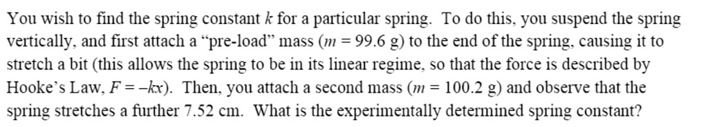 You wish to find the spring constant k for a particular spring. To do this, you suspend the spring vertically, and first attach a "pre-load" mass (m = 99.6 g) to the end of the spring, causing it to stretch a bit (this allows the spring to be in its linear regime, so that the force is described by Hooke's Law, F = -kx). Then, you attach a second mass (m = 100.2 g) and observe that the spring stretches a further 7.52 cm. What is the experimentally determined spring constant?