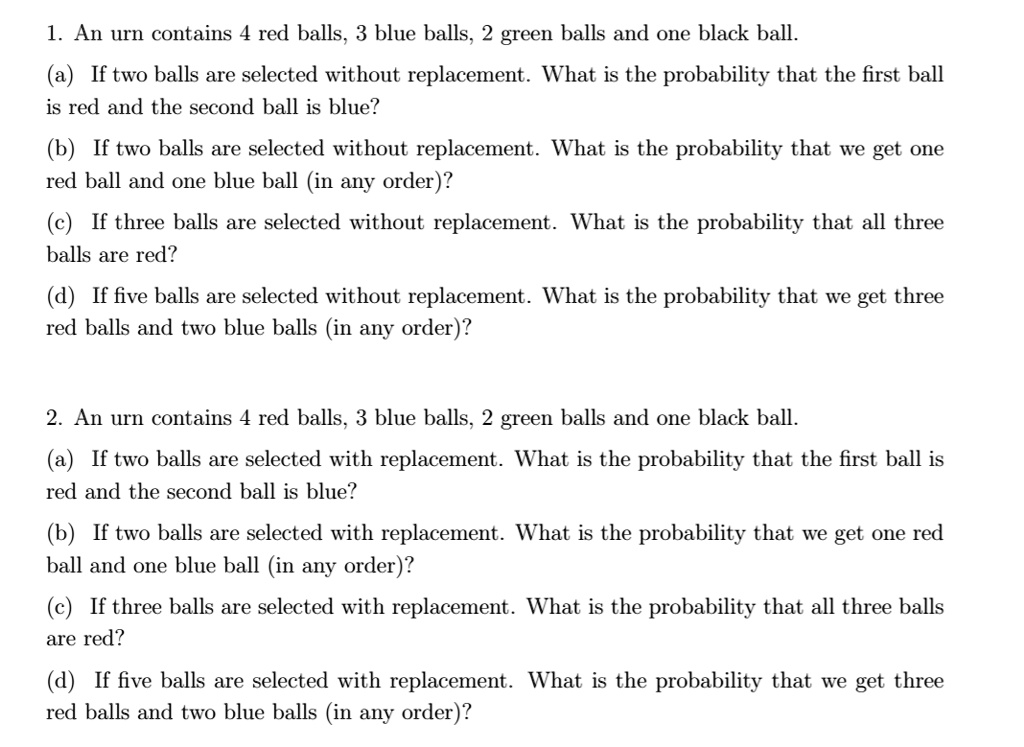 1. An urn contains 4 red balls, 3 blue balls, 2 green balls and one black ball.
(a) If two balls are selected without replacement. What is the probability that the first ball is red and the second ball is blue?
(b) If two balls are selected without replacement. What is the probability that we get one red ball and one blue ball (in any order)?
(c) If three balls are selected without replacement. What is the probability that all three balls are red?
(d) If five balls are selected without replacement. What is the probability that we get three red balls and two blue balls (in any order)?

2. An urn contains 4 red balls, 3 blue balls, 2 green balls and one black ball.
(a) If two balls are selected with replacement. What is the probability that the first ball is red and the second ball is blue?
(b) If two balls are selected with replacement. What is the probability that we get one red ball and one blue ball (in any order)?
(c) If three balls are selected with replacement. What is the probability that all three balls are red?
(d) If five balls are selected with replacement. What is the probability that we get three red balls and two blue balls (in any order)?