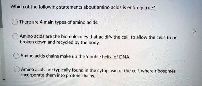Which of the following statements about amino acids is entirely true?

There are 4 main types of amino acids.

Amino acids are the biomolecules that acidify the cell, to allow the cells to be broken down and recycled by the body.

Amino acids chains make up the 'double helix' of DNA.

Amino acids are typically found in the cytoplasm of the cell, where ribosomes incorporate them into protein chains.