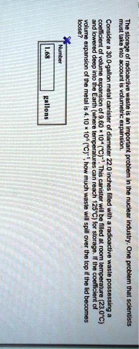 The storage of radioactive waste is an important problem in the nuclear industry. One problem that scientists must take into account is volumetric expansion. Consider a 30.0-gallon metal canister of diameter 22.0 inches filled with a radioactive waste possessing a coefficient of volume expansion of 9.60 × 10?? (°C)?¹. This canister will be filled at room temperature (23.0°C) and lowered deep into the Earth (where temperatures can reach 125°C) for storage. If the coefficient of volume expansion of the metal is 4.10 × 10?? (°C)?¹, how much waste will spill over the top if the lid becomes loose?
