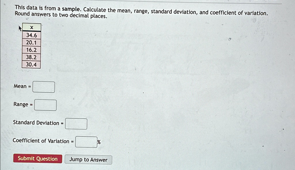 This data is from a sample. Calculate the mean, range, standard deviation, and coefficient of variation.
Round answers to two decimal places.
X
34.6
20.1
16.2
38.2
30.4
Mean = 
Range = 
Standard Deviation = 
Coefficient of Variation = 
Submit Question
Jump to Answer