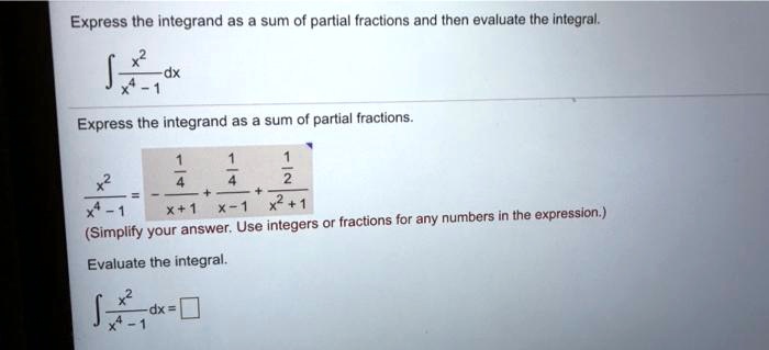 Express the integrand as a sum of partial fractions and then evaluate the integral.int fracx^2x^4 - 1 dxExpress the integrand as a sum of partial fractions.fracx^2x^4 - 1 = -frac14(x+1) + frac14(x-1) + frac12(x^2+1)(Simplify your answer. Use integers or fractions for any numbers in the expression.)Evaluate the integral.int fracx^2x^4 - 1 dx =