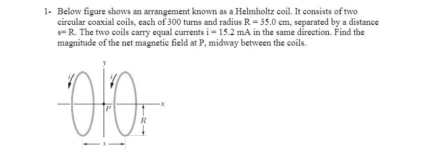Below figure shows an arrangement known as a Helmholtz coil. It consists of two circular coaxial coils, each of 300 turns and radius R = 35.0 cm, separated by a distance s = R. The two coils carry equal currents i = 15.2 mA in the same direction. Find the magnitude of the net magnetic field at P, midway between the coils.