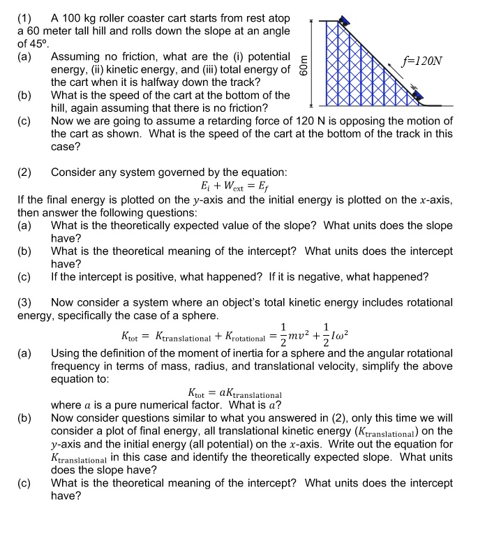 (1) A 100 kg roller coaster cart starts from rest atop a 60 meter tall hill and rolls down the slope at an angle of 45°. (a) Assuming no friction, what are the (i) potential energy, (ii) kinetic energy, and (iii) total energy of the cart when it is halfway down the track? (b) What is the speed of the cart at the bottom of the hill, again assuming that there is no friction? (c) Now we are going to assume a retarding force of 120 N is opposing the motion of the cart as shown. What is the speed of the cart at the bottom of the track in this case? (2) Consider any system governed by the equation: Ei + Wext = Ef If the final energy is plotted on the y-axis and the initial energy is plotted on the x-axis, then answer the following questions: (a) What is the theoretically expected value of the slope? What units does the slope have? (b) What is the theoretical meaning of the intercept? What units does the intercept have? (c) If the intercept is positive, what happened? If it is negative, what happened? (3) Now consider a system where an object's total kinetic energy includes rotational energy, specifically the case of a sphere. Ktot = Ktranslational + Krotational = 1/2mv^2 + 1/2I?^2 (a) Using the definition of the moment of inertia for a sphere and the angular rotational frequency in terms of mass, radius, and translational velocity, simplify the above equation to: Ktot = aKtranslational where a is a pure numerical factor. What is a? (b) Now consider questions similar to what you answered in (2), only this time we will consider a plot of final energy, all translational kinetic energy (Ktranslational) on the y-axis and the initial energy (all potential) on the x-axis. Write out the equation for Ktranslational in this case and identify the theoretically expected slope. What units does the slope have? (c) What is the theoretical meaning of the intercept? What units does the intercept have?