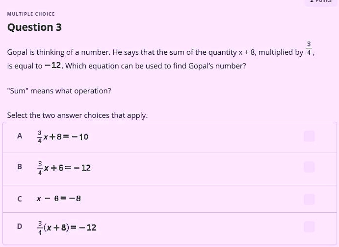 MULTIPLE CHOICE
Question 3
Gopal is thinking of a number. He says that the sum of the quantity x + 8, multiplied by (3)/(4), is equal to -12. Which equation can be used to find Gopal's number?
"Sum" means what operation?
Select the two answer choices that apply.
A (3)/(4)x + 8 = -10
B (3)/(4)x + 6 = -12
C x - 6 = -8
D (3)/(4)(x + 8) = -12