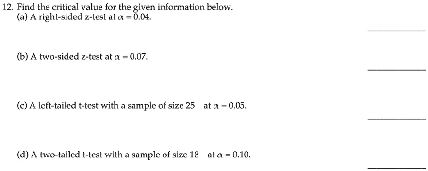 12. Find the critical value for the given information below.
(a) A right-sided z-test at α = 0.04.
(b) A two-sided z-test at α = 0.07.
(c) A left-tailed t-test with a sample of size 25 at α = 0.05.
(d) A two-tailed t-test with a sample of size 18 at α = 0.10.