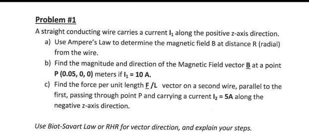 Problem #1
A straight conducting wire carries a current I1 along the positive z-axis direction.
a) Use Ampere’s Law to determine the magnetic field B at distance R (radial) from the wire.
b) Find the magnitude and direction of the Magnetic Field vector B at a point P (0.05, 0, 0) meters if I1 = 10 A.
c) Find the force per unit length F / L vector on a second wire, parallel to the first, passing through point P and carrying a current I2 = 5A along the negative z-axis direction.
Use Biot-Savart Law or RHR for vector direction, and explain your steps.
