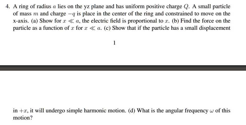 4. A ring of radius a lies on the yz plane and has uniform positive charge Q. A small particle of mass m and charge -q is place in the center of the ring and constrained to move on the x-axis. (a) Show for x << a, the electric field is proportional to x. (b) Find the force on the particle as a function of x for x << a. (c) Show that if the particle has a small displacement in +x, it will undergo simple harmonic motion. (d) What is the angular frequency ? of this motion?