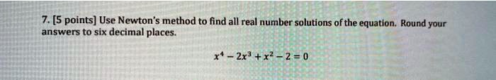 7. [5 points] Use Newton's method to find all real number solutions of the equation. Round your answers to six decimal places.x^4 - 2x^3 + x^2 - 2 = 0
