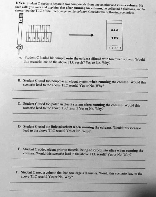 HW4. Student C needs to separate two compounds from one another and runs a column. He then calls you over and explains that after running his column, he collected 5 fractions, and he shows you the TLC of the fractions from the column. Consider the following scenarios:

A. Student C loaded his sample onto the column diluted with too much solvent. Would this scenario lead to the above TLC result? Yes or No. Why?

B. Student C used too nonpolar an eluent system when running the column. Would this scenario lead to the above TLC result? Yes or No. Why?

C. Student C used too polar an eluent system when running the column. Would this scenario lead to the above TLC result? Yes or No. Why?

D. Student C used too little adsorbent when running the column. Would this scenario lead to the above TLC result? Yes or No. Why?

E. Student C added eluent prior to material being adsorbed into silica when running the column. Would this scenario lead to the above TLC result? Yes or No. Why?

F. Student C used a column that had too large a diameter. Would this scenario lead to the above TLC result? Yes or No. Why?