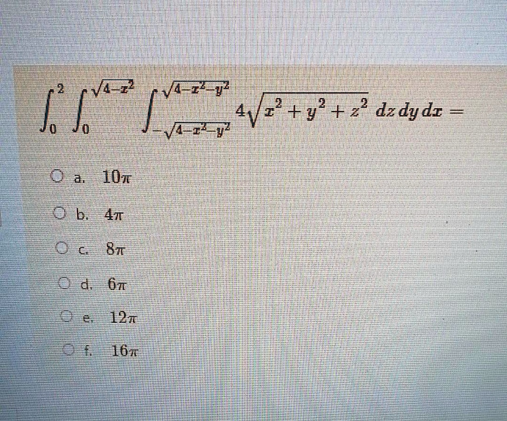 int0^2 int0^sqrt4-x^2 int-sqrt4-x^2-y^2^sqrt4-x^2-y^2 4sqrtx^2+y^2+z^2 , dz , dy , dx = 

a. 10pi
b. 4pi
c. 8pi
d. 6pi
e. 12pi
f. 16pi