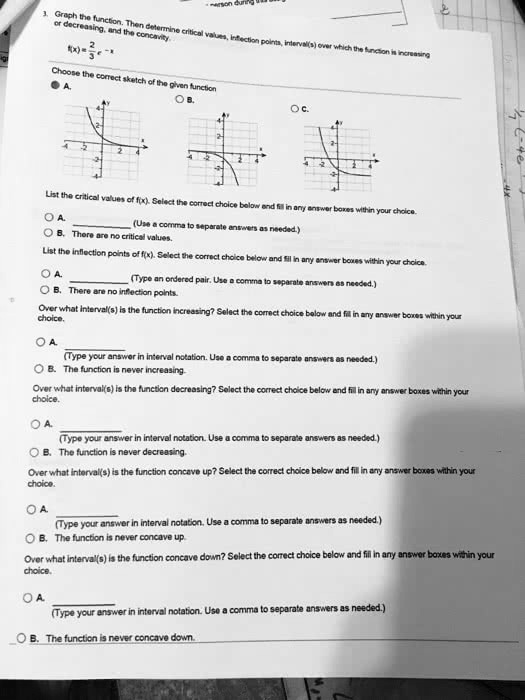 3. Graph the function. Then determine critical values, inflection points, interval(s) over which the function is increasing or decreasing, and the concavity.
f(x) = frac23e^-x
Choose the correct sketch of the given function
A.
B.
C.
List the critical values of f(x). Select the correct choice below and fill in any answer boxes within your choice.
A.  (Use a comma to separate answers as needed.)
B. There are no critical values.
List the inflection points of f(x). Select the correct choice below and fill in any answer boxes within your choice.
A.  (Type an ordered pair. Use a comma to separate answers as needed.)
B. There are no inflection points.
Over what interval(s) is the function increasing? Select the correct choice below and fill in any answer boxes within your choice.
A.  (Type your answer in interval notation. Use a comma to separate answers as needed.)
B. The function is never increasing.
Over what interval(s) is the function decreasing? Select the correct choice below and fill in any answer boxes within your choice.
A.  (Type your answer in interval notation. Use a comma to separate answers as needed.)
B. The function is never decreasing.
Over what interval(s) is the function concave up? Select the correct choice below and fill in any answer boxes within your choice.
A.  (Type your answer in interval notation. Use a comma to separate answers as needed.)
B. The function is never concave up.
Over what interval(s) is the function concave down? Select the correct choice below and fill in any answer boxes within your choice.
A.  (Type your answer in interval notation. Use a comma to separate answers as needed.)
B. The function is never concave down.