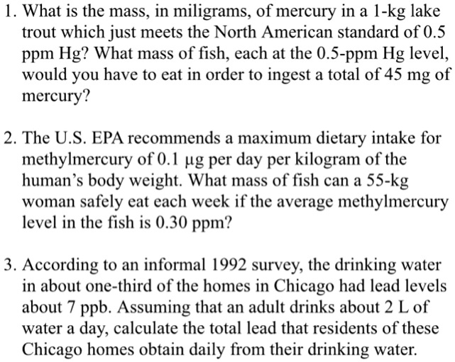 1. What is the mass, in miligrams, of mercury in a 1-kg lake
trout which just meets the North American standard of 0.5
ppm Hg? What mass of fish, each at the 0.5-ppm Hg level,
would you have to eat in order to ingest a total of 45 mg of
mercury?
2. The U.S. EPA recommends a maximum dietary intake for
methylmercury of 0.1 µg per day per kilogram of the
human's body weight. What mass of fish can a 55-kg
woman safely eat each week if the average methylmercury
level in the fish is 0.30 ppm?
3. According to an informal 1992 survey, the drinking water
in about one-third of the homes in Chicago had lead levels
about 7 ppb. Assuming that an adult drinks about 2 L of
water a day, calculate the total lead that residents of these
Chicago homes obtain daily from their drinking water.
