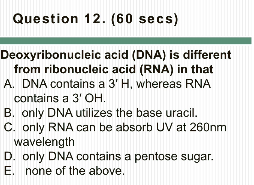 Deoxyribonucleic acid (DNA) is different
from ribonucleic acid (RNA) in that
A. DNA contains a 3' H, whereas RNA
contains a 3' OH.
B. only DNA utilizes the base uracil.
C. only RNA can be absorb UV at 260nm
wavelength
D. only DNA contains a pentose sugar.
E. none of the above.